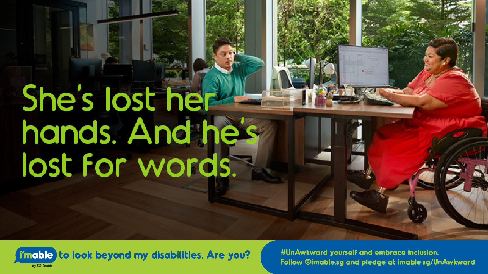 Image shows a man and woman on wheel chair in an office environment. The text reads, She's lost her hands. And he's lost for words.